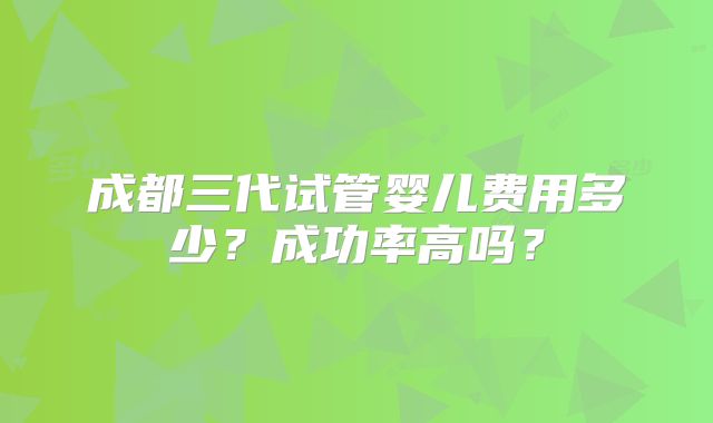 成都三代试管婴儿费用多少？成功率高吗？