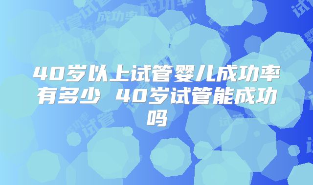 40岁以上试管婴儿成功率有多少 40岁试管能成功吗
