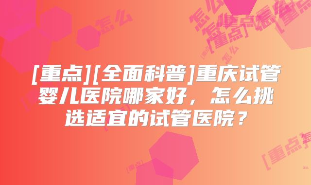 [重点][全面科普]重庆试管婴儿医院哪家好，怎么挑选适宜的试管医院？