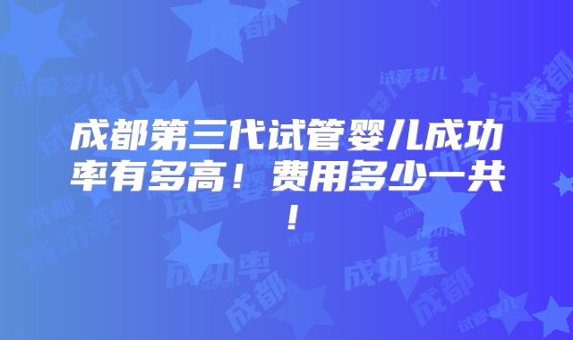 成都第三代试管婴儿成功率有多高！费用多少一共！