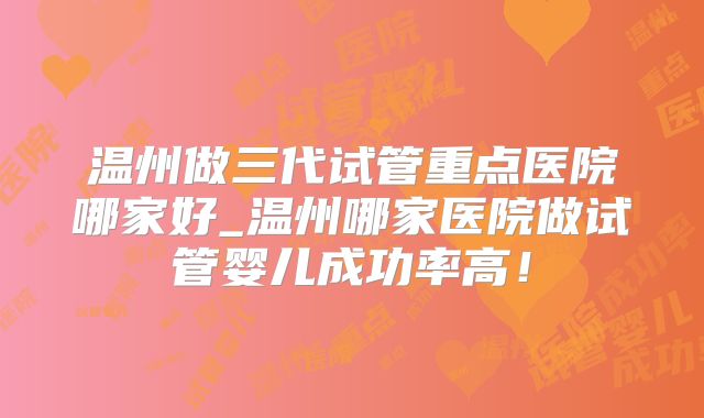温州做三代试管重点医院哪家好_温州哪家医院做试管婴儿成功率高！