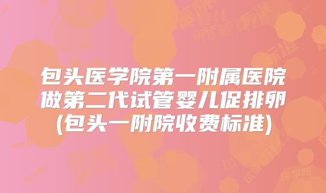 包头医学院第一附属医院做第二代试管婴儿促排卵(包头一附院收费标准)