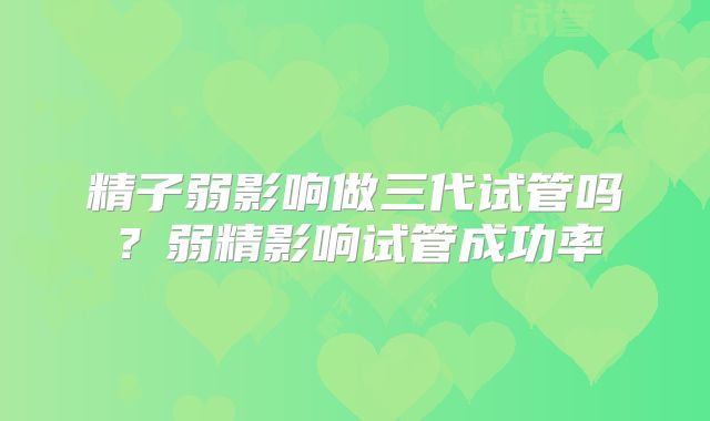 精子弱影响做三代试管吗？弱精影响试管成功率