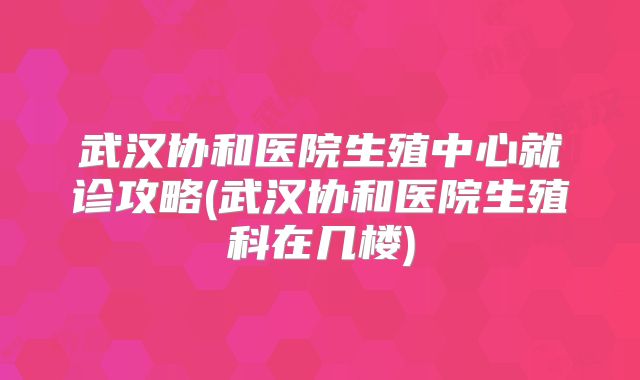 武汉协和医院生殖中心就诊攻略(武汉协和医院生殖科在几楼)