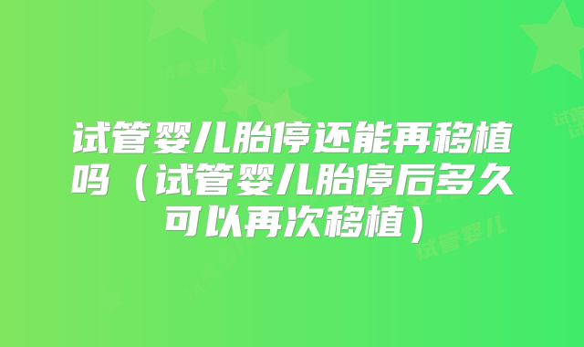 试管婴儿胎停还能再移植吗(试管婴儿胎停后多久可以再次移植)