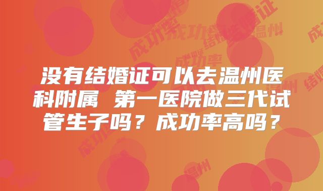 没有结婚证可以去温州医科附属 第一医院做三代试管生子吗？成功率高吗？