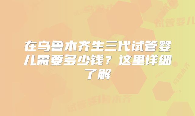 在乌鲁木齐生三代试管婴儿需要多少钱？这里详细了解
