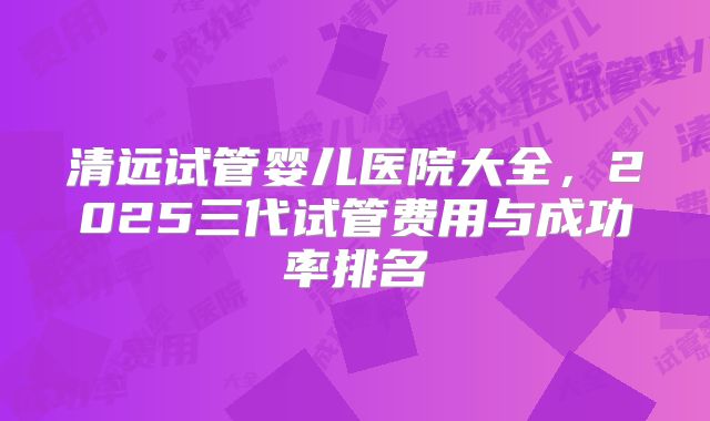 清远试管婴儿医院大全，2025三代试管费用与成功率排名