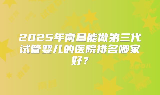 2025年南昌能做第三代试管婴儿的医院排名哪家好?