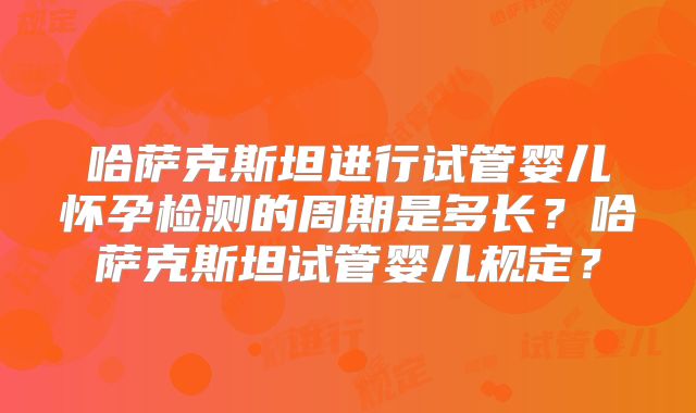 哈萨克斯坦进行试管婴儿怀孕检测的周期是多长？哈萨克斯坦试管婴儿规定？