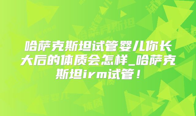 哈萨克斯坦试管婴儿你长大后的体质会怎样_哈萨克斯坦irm试管!