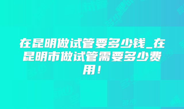 在昆明做试管要多少钱_在昆明市做试管需要多少费用!