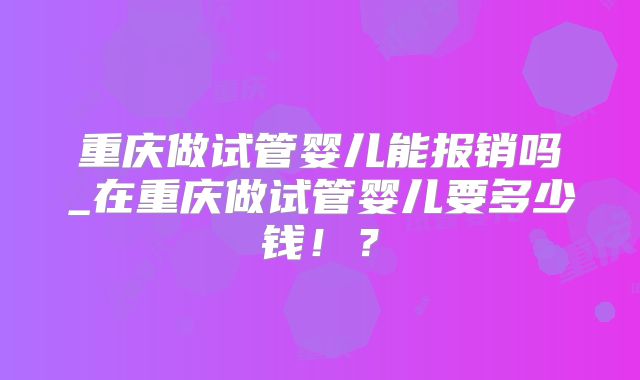 重庆做试管婴儿能报销吗_在重庆做试管婴儿要多少钱！？