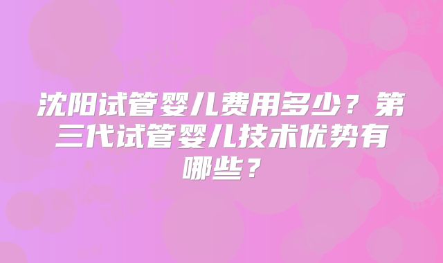 沈阳试管婴儿费用多少？第三代试管婴儿技术优势有哪些？