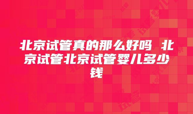 北京试管真的那么好吗 北京试管北京试管婴儿多少钱