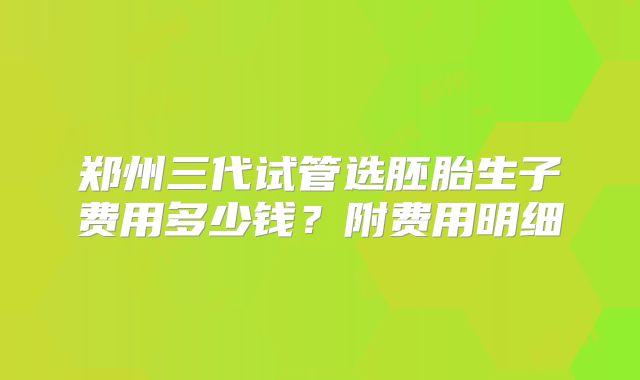 郑州三代试管选胚胎生子费用多少钱?附费用明细