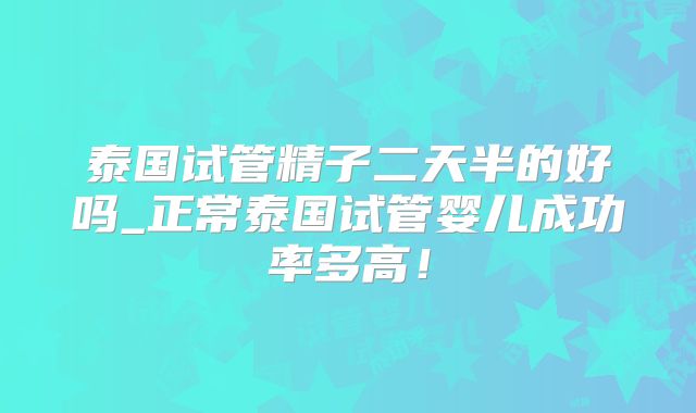 泰国试管精子二天半的好吗_正常泰国试管婴儿成功率多高！
