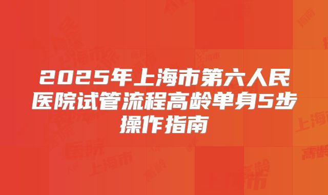 2025年上海市第六人民医院试管流程高龄单身5步操作指南