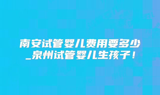 南安试管婴儿费用要多少_泉州试管婴儿生孩子!