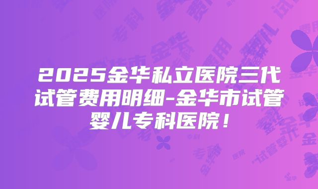 2025金华私立医院三代试管费用明细-金华市试管婴儿专科医院!