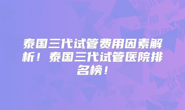 泰国三代试管费用因素解析！泰国三代试管医院排名榜！