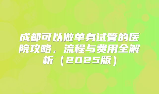 成都可以做单身试管的医院攻略，流程与费用全解析（2025版）
