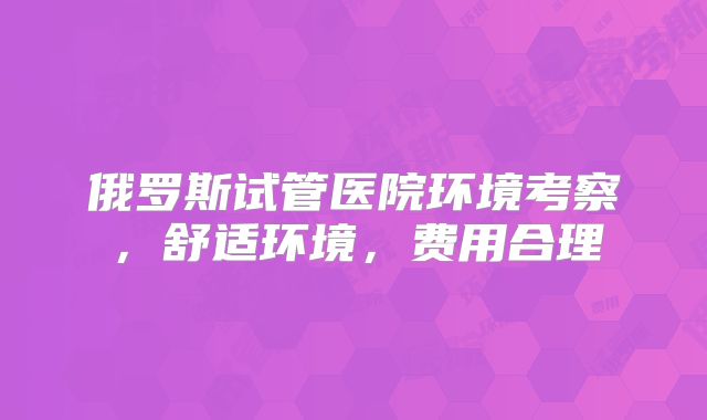 俄罗斯试管医院环境考察，舒适环境，费用合理