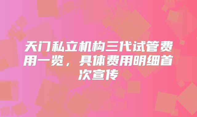 天门私立机构三代试管费用一览，具体费用明细首次宣传
