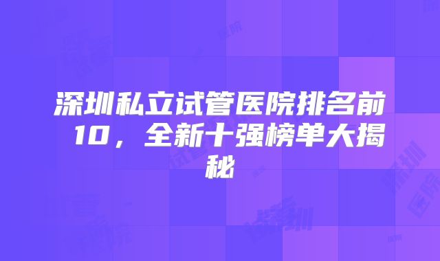深圳私立试管医院排名前 10,全新十强榜单大揭秘