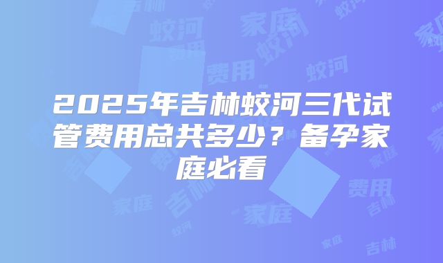2025年吉林蛟河三代试管费用总共多少？备孕家庭必看