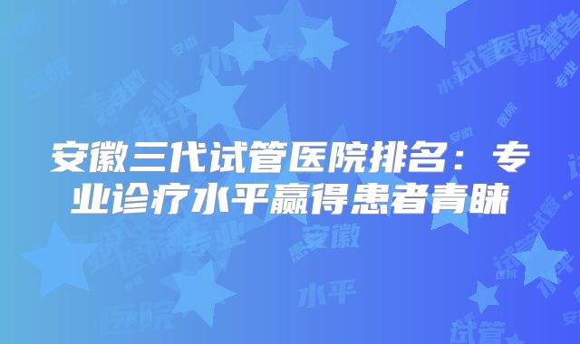安徽三代试管医院排名：专业诊疗水平赢得患者青睐