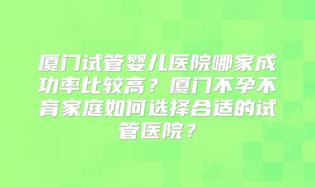 厦门试管婴儿医院哪家成功率比较高？厦门不孕不育家庭如何选择合适的试管医院？