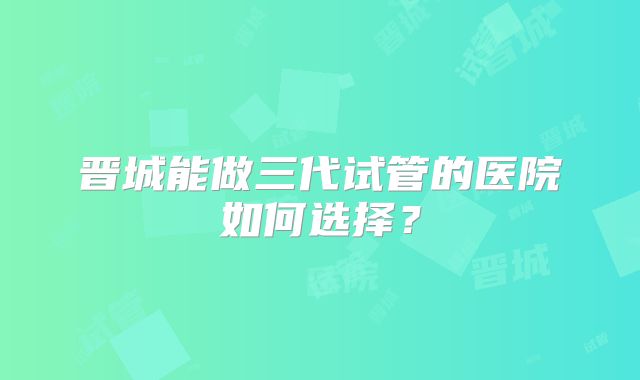 晋城能做三代试管的医院如何选择?