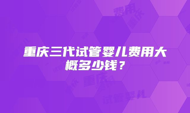 重庆三代试管婴儿费用大概多少钱？