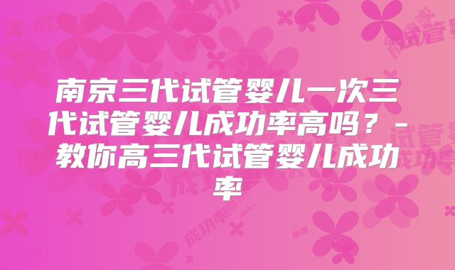 南京三代试管婴儿一次三代试管婴儿成功率高吗？-教你高三代试管婴儿成功率