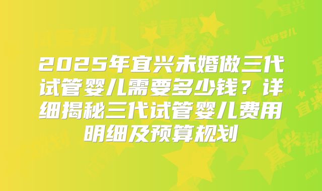 2025年宜兴未婚做三代试管婴儿需要多少钱？详细揭秘三代试管婴儿费用明细及预算规划