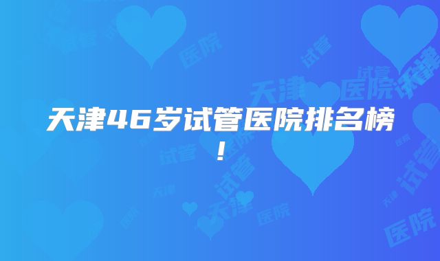 天津46岁试管医院排名榜!