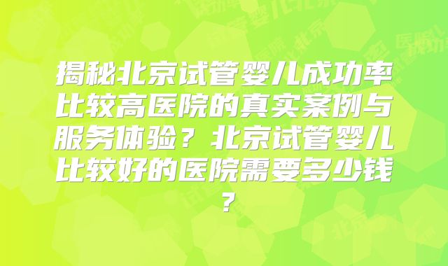 揭秘北京试管婴儿成功率比较高医院的真实案例与服务体验?北京试管婴儿比较好的医院需要多少钱?