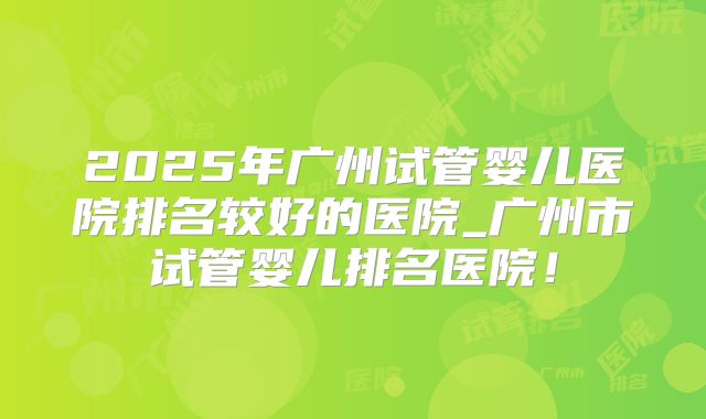 2025年广州试管婴儿医院排名较好的医院_广州市试管婴儿排名医院！