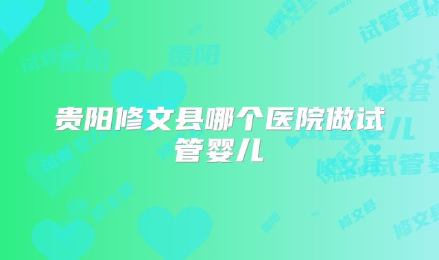 贵阳修文县哪个医院做试管婴儿