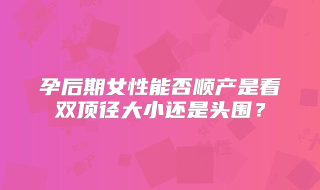 孕后期女性能否顺产是看双顶径大小还是头围？