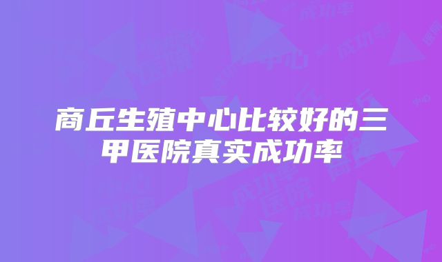 商丘生殖中心比较好的三甲医院真实成功率