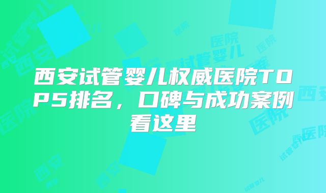 西安试管婴儿权威医院TOP5排名，口碑与成功案例看这里