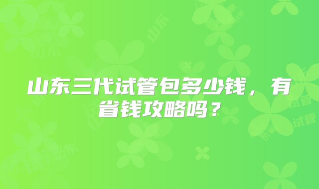 山东三代试管包多少钱，有省钱攻略吗？