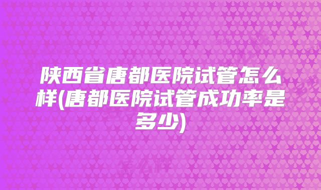 陕西省唐都医院试管怎么样(唐都医院试管成功率是多少)