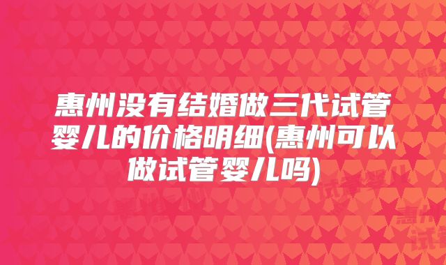 惠州没有结婚做三代试管婴儿的价格明细(惠州可以做试管婴儿吗)