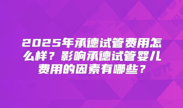 2025年承德试管费用怎么样？影响承德试管婴儿费用的因素有哪些？