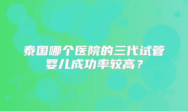 泰国哪个医院的三代试管婴儿成功率较高?