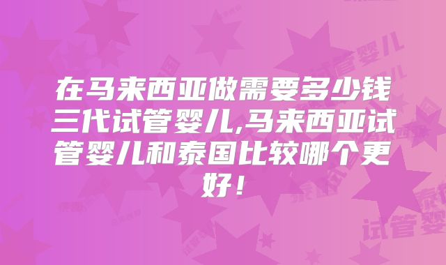 在马来西亚做需要多少钱三代试管婴儿,马来西亚试管婴儿和泰国比较哪个更好！