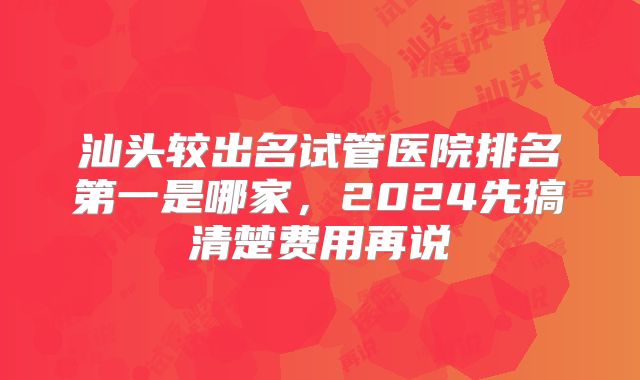 汕头较出名试管医院排名第一是哪家，2024先搞清楚费用再说